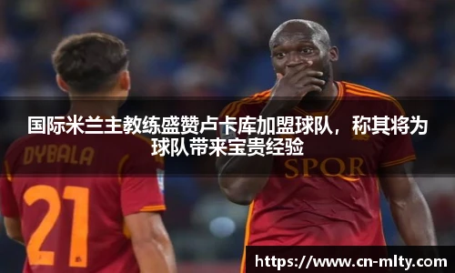 国际米兰主教练盛赞卢卡库加盟球队，称其将为球队带来宝贵经验