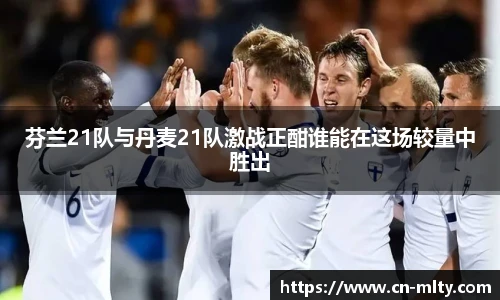 芬兰21队与丹麦21队激战正酣谁能在这场较量中胜出