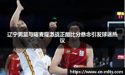 辽宁男篮与喀麦隆激战正酣比分悬念引发球迷热议